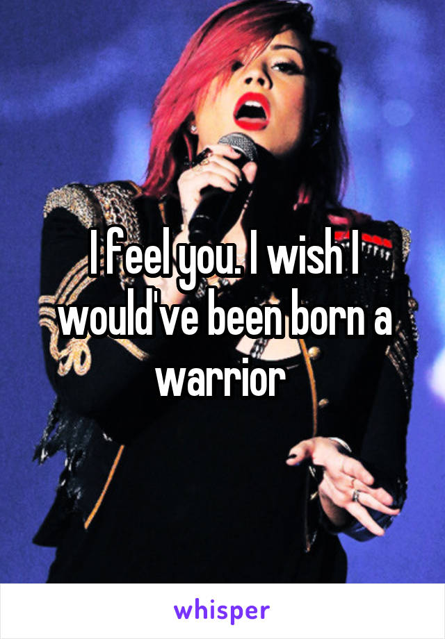 I feel you. I wish I would've been born a warrior 