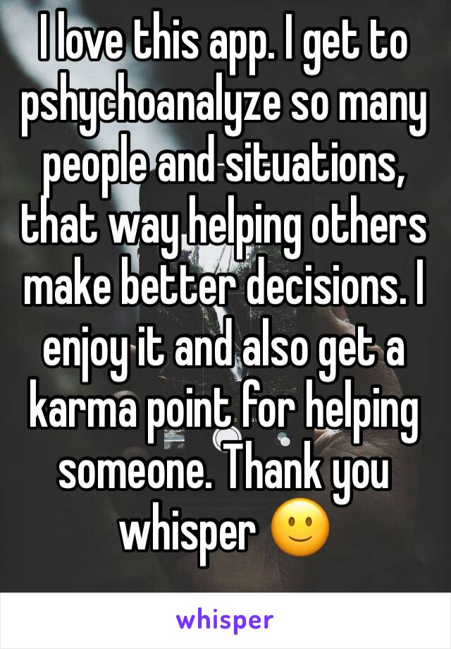 I love this app. I get to pshychoanalyze so many people and situations, that way helping others make better decisions. I enjoy it and also get a karma point for helping someone. Thank you whisper 🙂