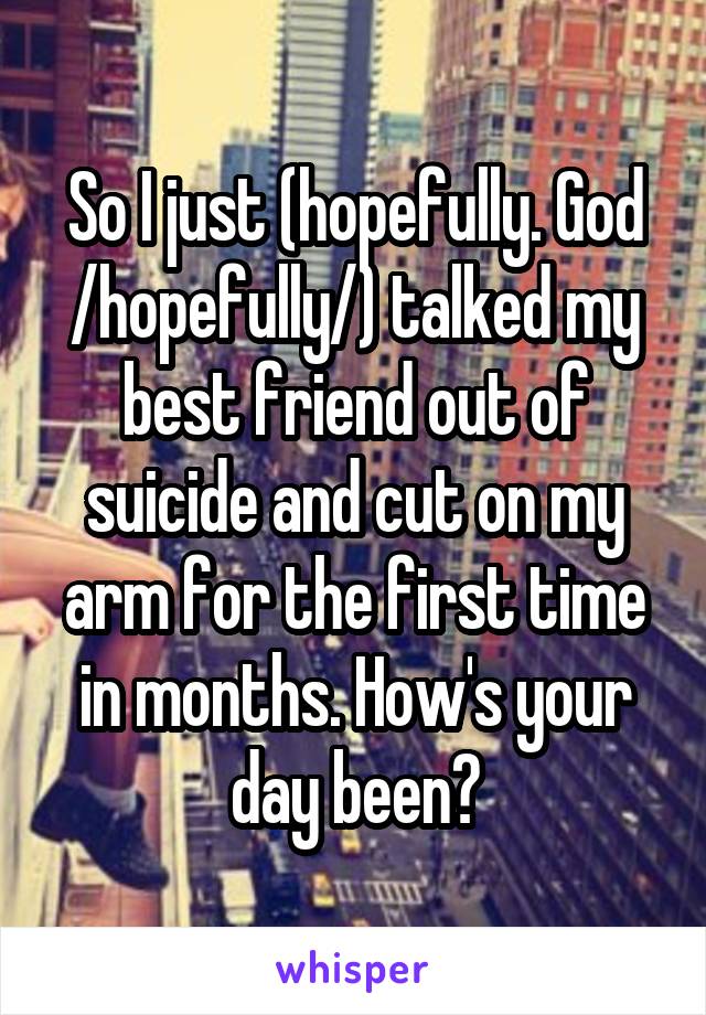 So I just (hopefully. God /hopefully/) talked my best friend out of suicide and cut on my arm for the first time in months. How's your day been?