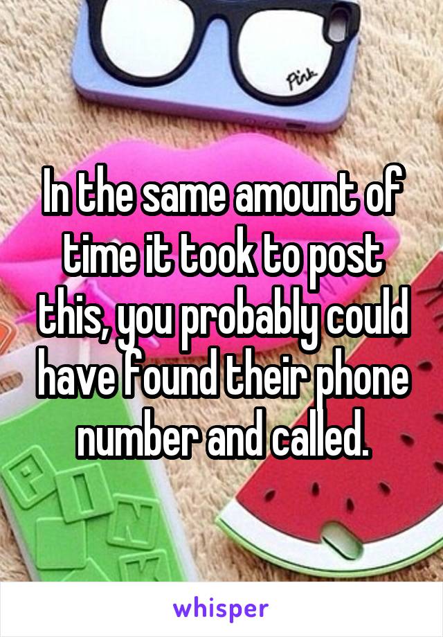 In the same amount of time it took to post this, you probably could have found their phone number and called.