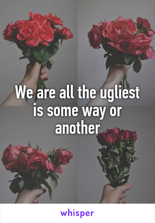 We are all the ugliest is some way or another