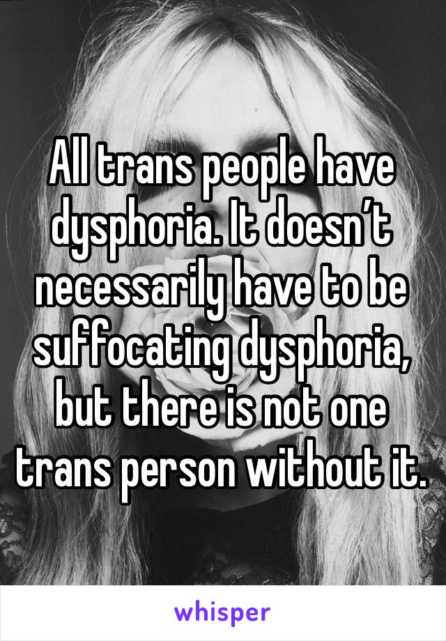 All trans people have dysphoria. It doesn’t necessarily have to be suffocating dysphoria, but there is not one trans person without it.
