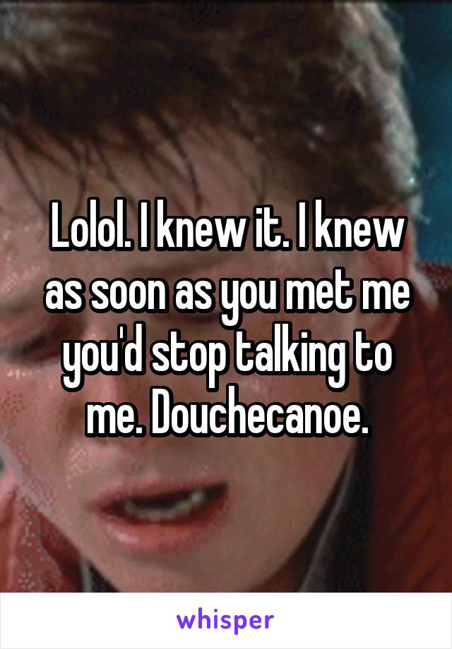 Lolol. I knew it. I knew as soon as you met me you'd stop talking to me. Douchecanoe.