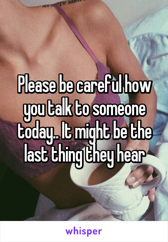 Please be careful how you talk to someone today.. It might be the last thing they hear