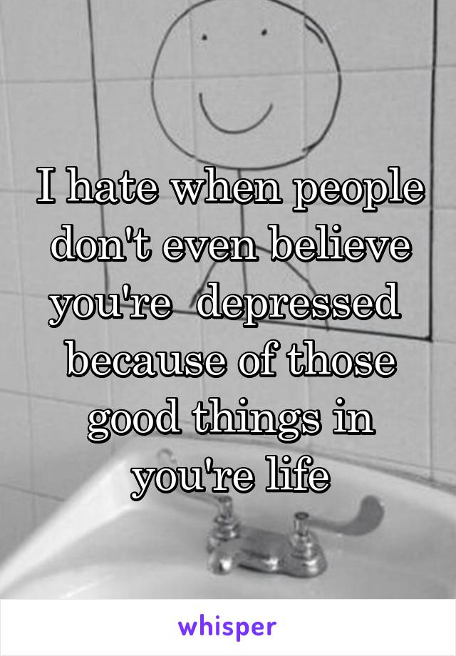 I hate when people don't even believe you're  depressed  because of those good things in you're life