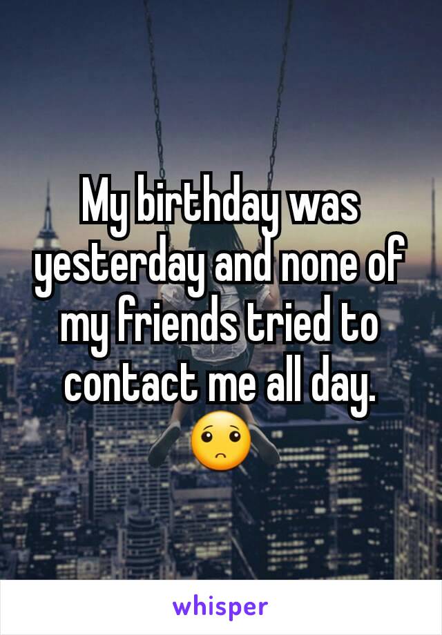 My birthday was yesterday and none of my friends tried to contact me all day. 🙁