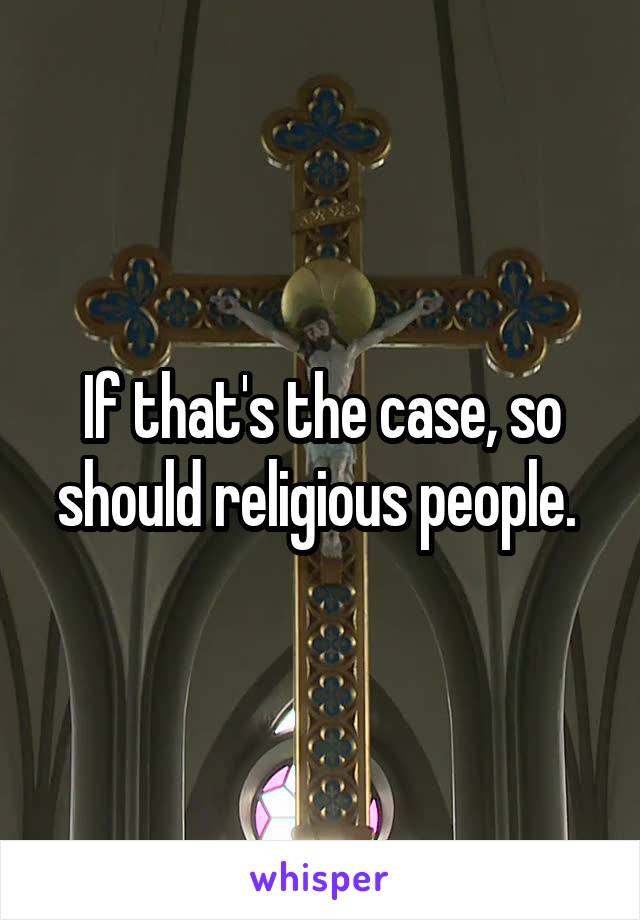 If that's the case, so should religious people. 