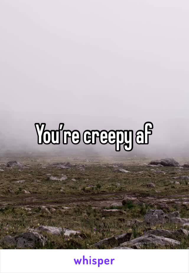 You’re creepy af