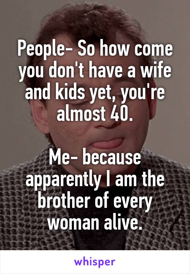 People- So how come you don't have a wife and kids yet, you're almost 40.

Me- because apparently I am the brother of every woman alive.