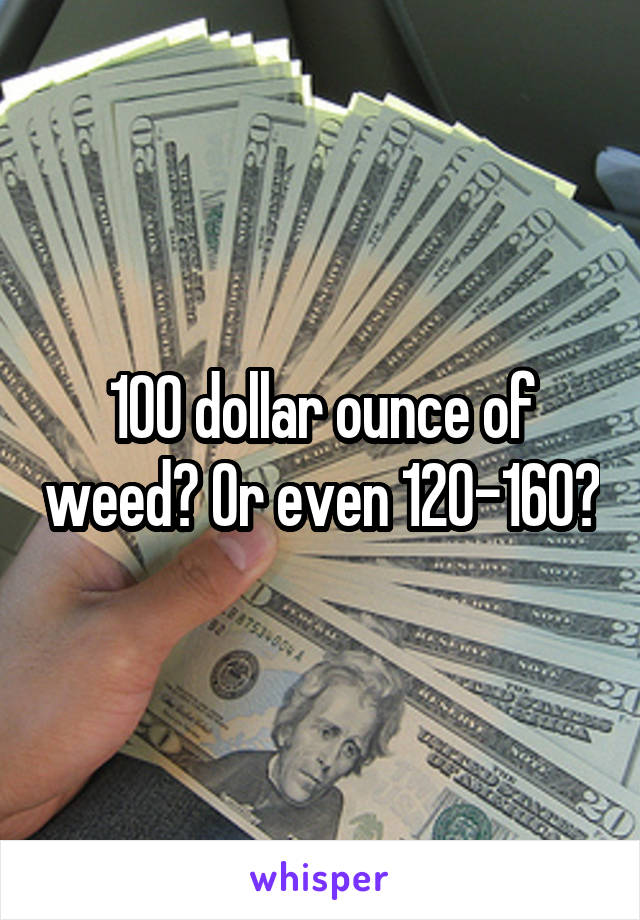 100 dollar ounce of weed? Or even 120-160?