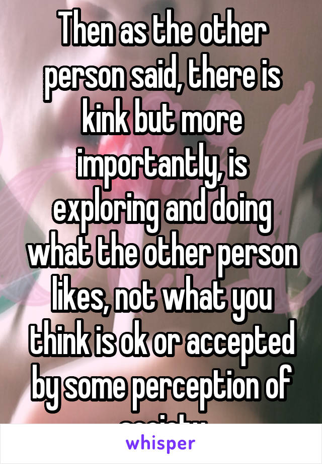 Then as the other person said, there is kink but more importantly, is exploring and doing what the other person likes, not what you think is ok or accepted by some perception of society