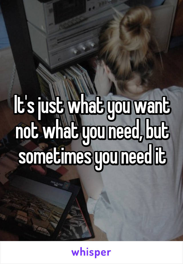 It's just what you want not what you need, but sometimes you need it