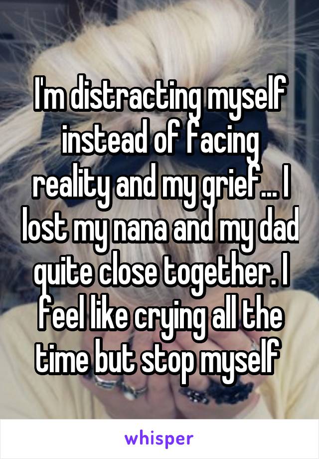 I'm distracting myself instead of facing reality and my grief... I lost my nana and my dad quite close together. I feel like crying all the time but stop myself 