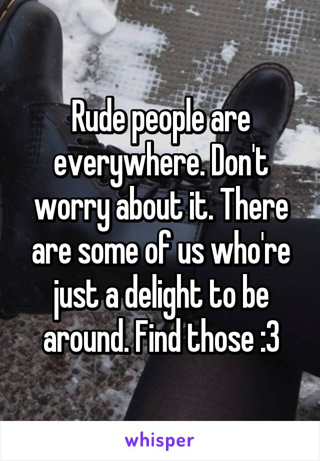 Rude people are everywhere. Don't worry about it. There are some of us who're just a delight to be around. Find those :3