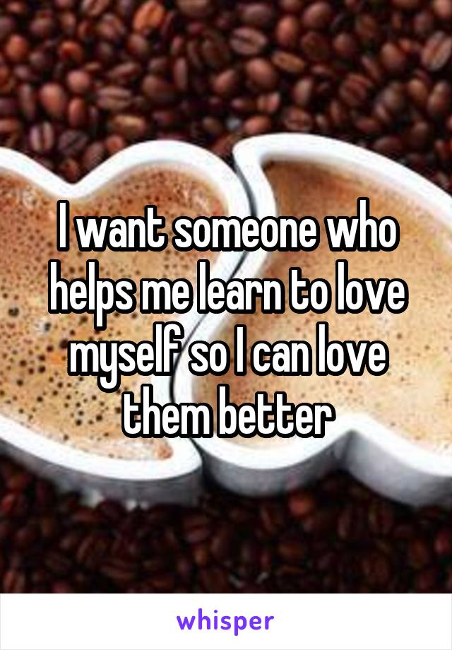 I want someone who helps me learn to love myself so I can love them better