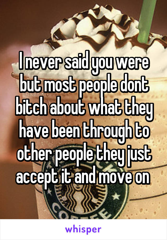 I never said you were but most people dont bitch about what they have been through to other people they just accept it and move on 