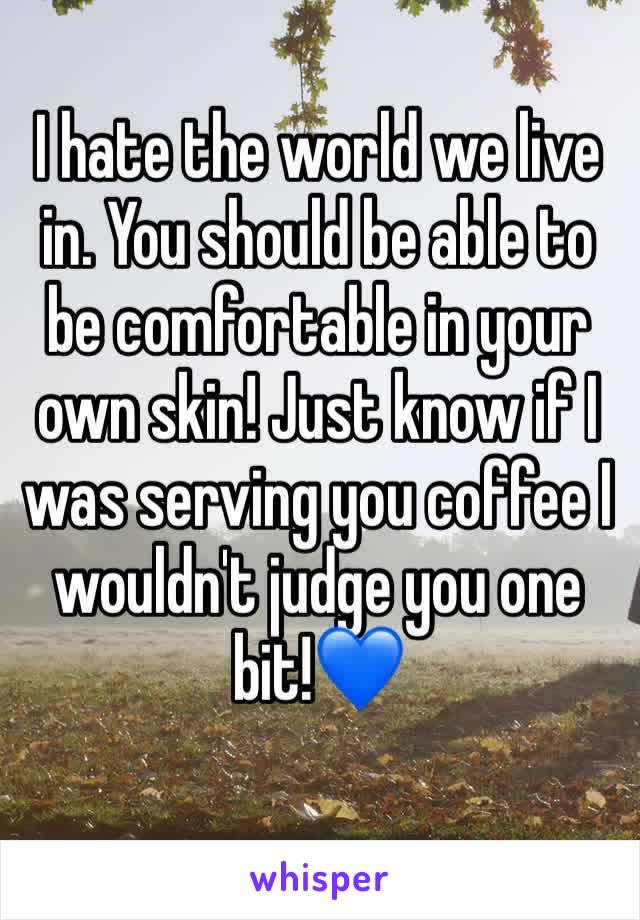 I hate the world we live in. You should be able to be comfortable in your own skin! Just know if I was serving you coffee I wouldn't judge you one bit!💙
