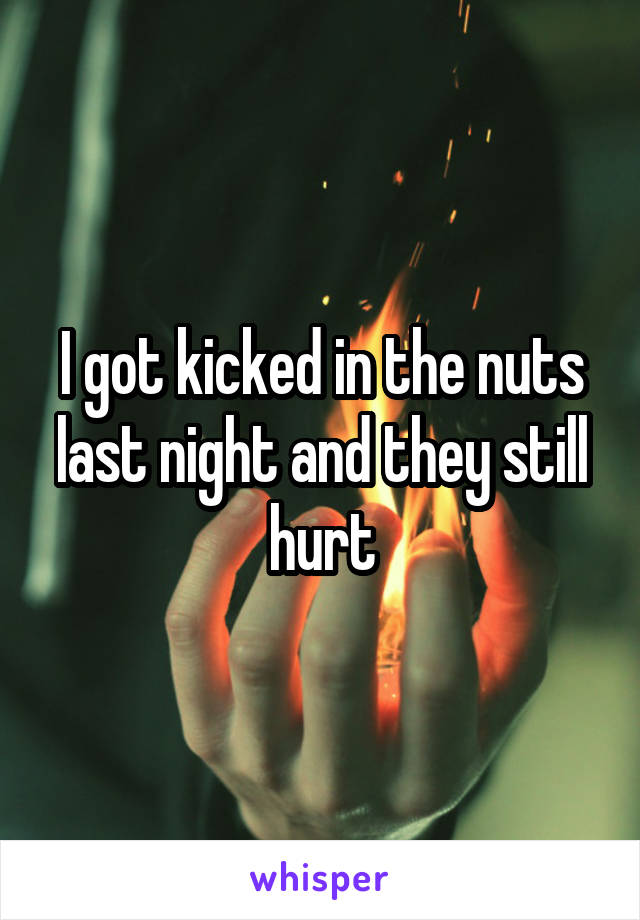 I got kicked in the nuts last night and they still hurt
