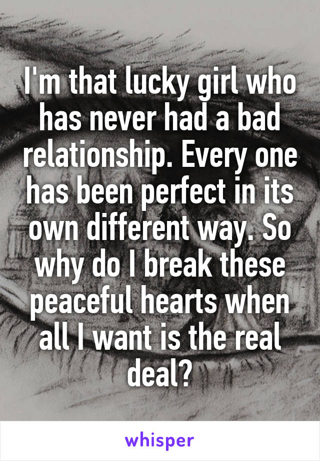 I'm that lucky girl who has never had a bad relationship. Every one has been perfect in its own different way. So why do I break these peaceful hearts when all I want is the real deal?