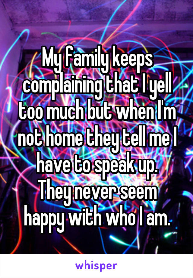 My family keeps complaining that I yell too much but when I'm not home they tell me I have to speak up.
They never seem happy with who I am.