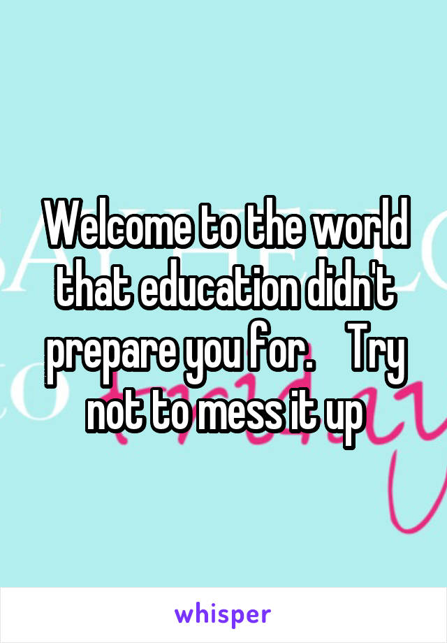 Welcome to the world that education didn't prepare you for.    Try not to mess it up