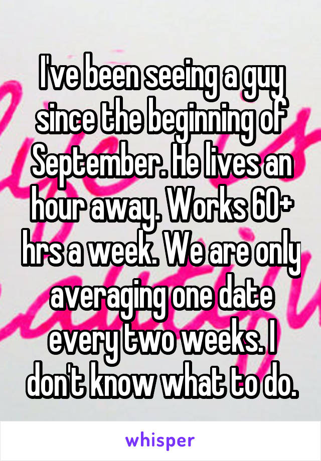 I've been seeing a guy since the beginning of September. He lives an hour away. Works 60+ hrs a week. We are only averaging one date every two weeks. I don't know what to do.