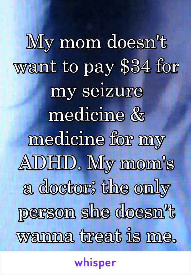 My mom doesn't want to pay $34 for my seizure medicine & medicine for my ADHD. My mom's a doctor; the only person she doesn't wanna treat is me.