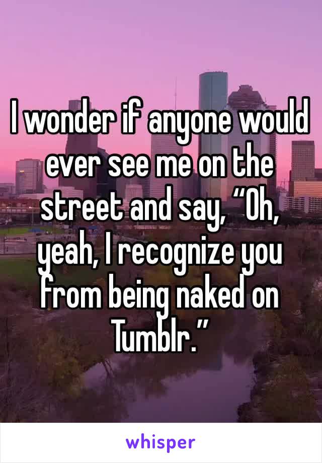 I wonder if anyone would ever see me on the street and say, “Oh, yeah, I recognize you from being naked on Tumblr.”
