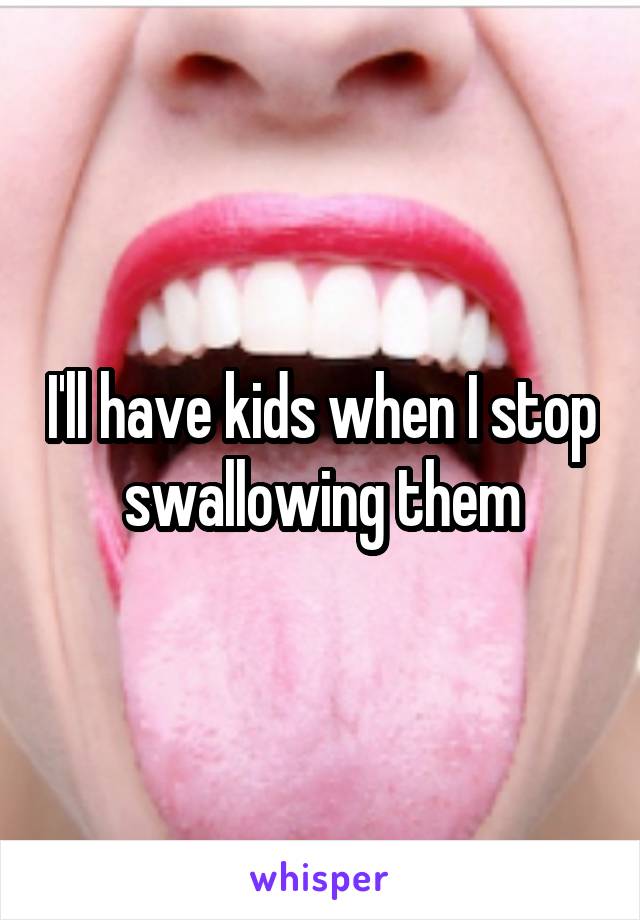 I'll have kids when I stop swallowing them