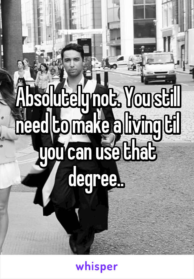 Absolutely not. You still need to make a living til you can use that degree.. 