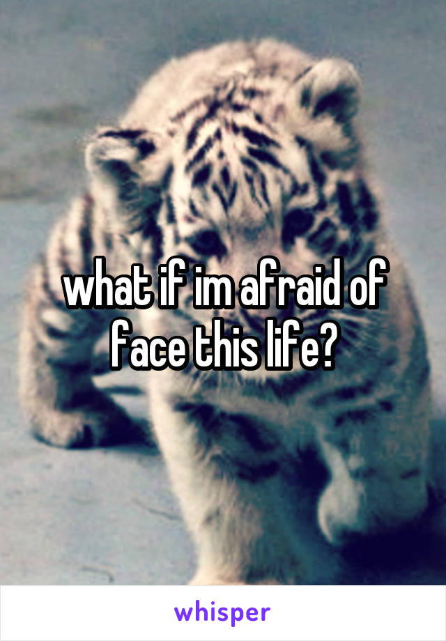 what if im afraid of face this life?