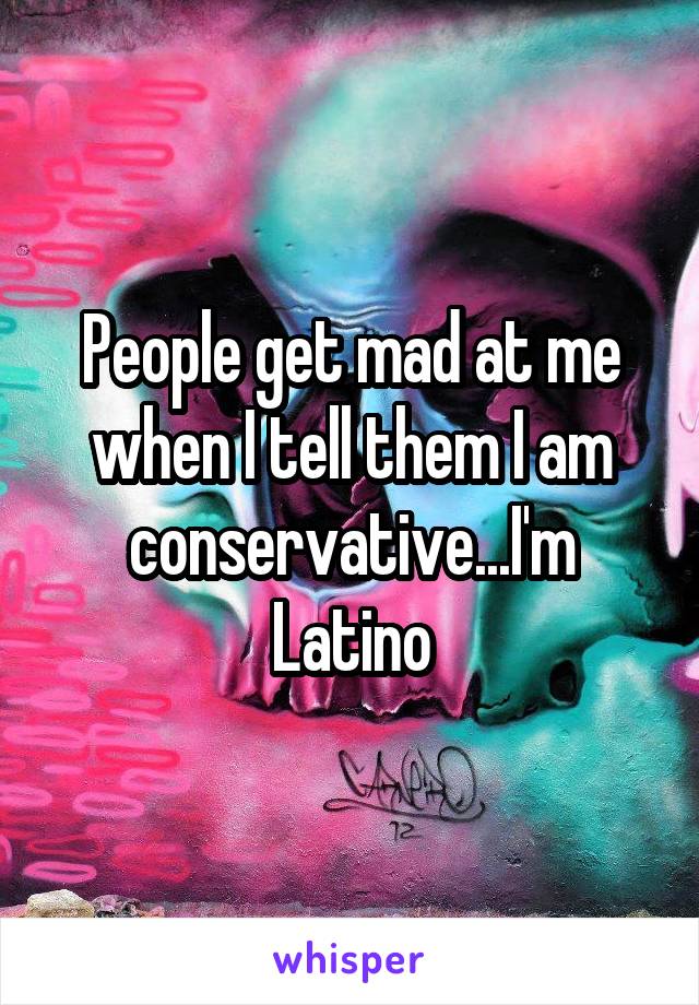 People get mad at me when I tell them I am conservative...I'm Latino