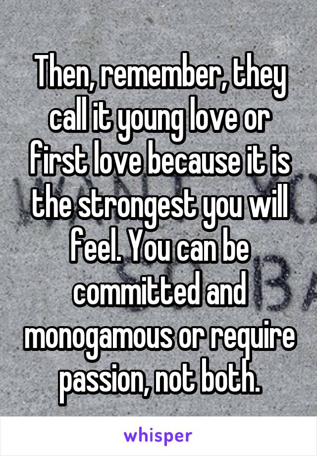 Then, remember, they call it young love or first love because it is the strongest you will feel. You can be committed and monogamous or require passion, not both.
