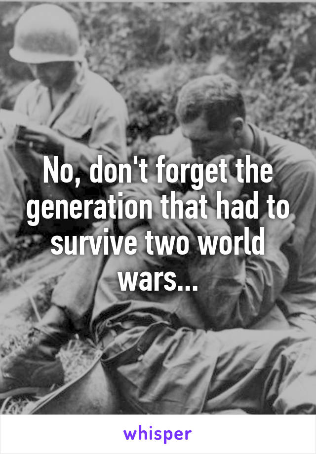 No, don't forget the generation that had to survive two world wars...