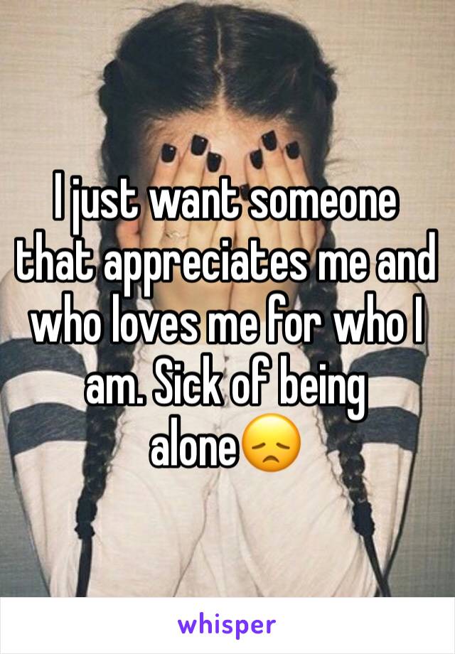 I just want someone that appreciates me and who loves me for who I am. Sick of being alone😞