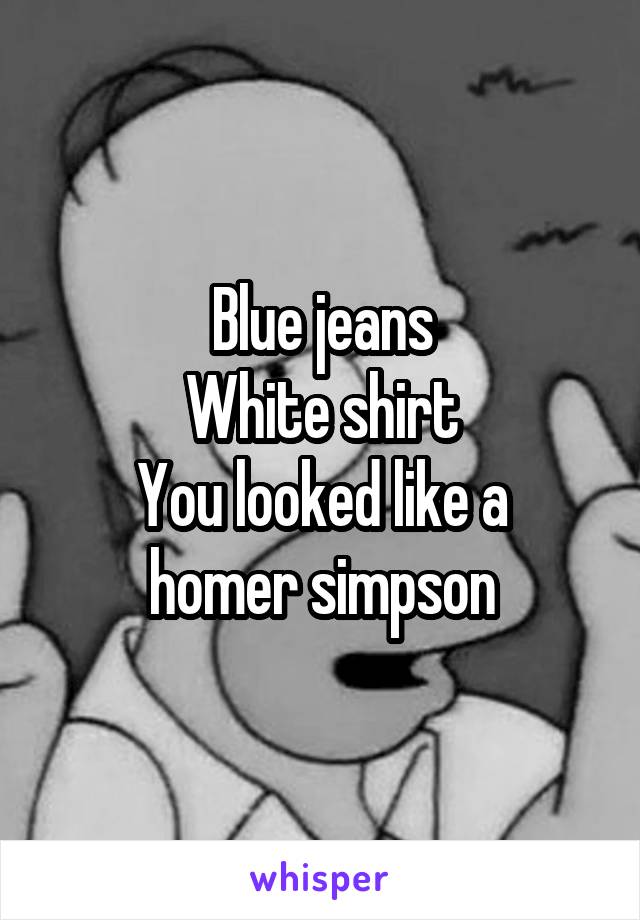 Blue jeans
White shirt
You looked like a homer simpson