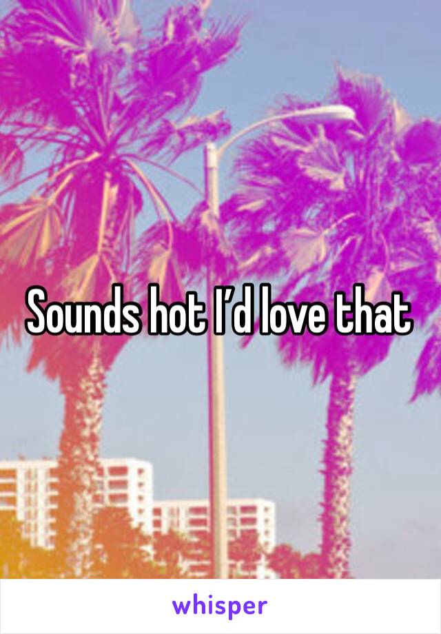 Sounds hot I’d love that