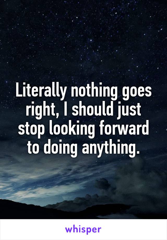 Literally nothing goes right, I should just stop looking forward to doing anything.