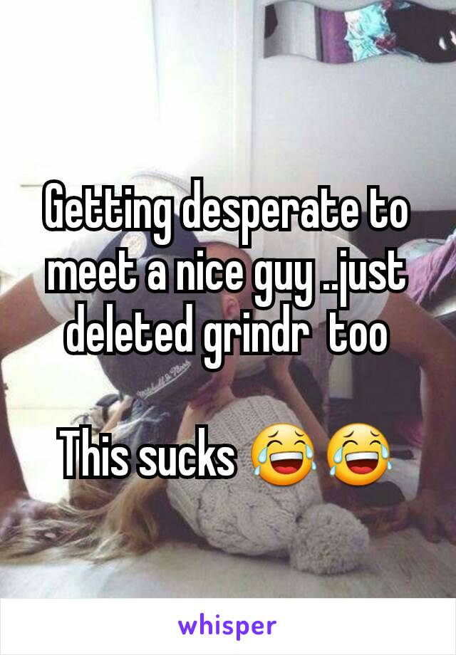 Getting desperate to meet a nice guy ..just deleted grindr  too

This sucks 😂😂