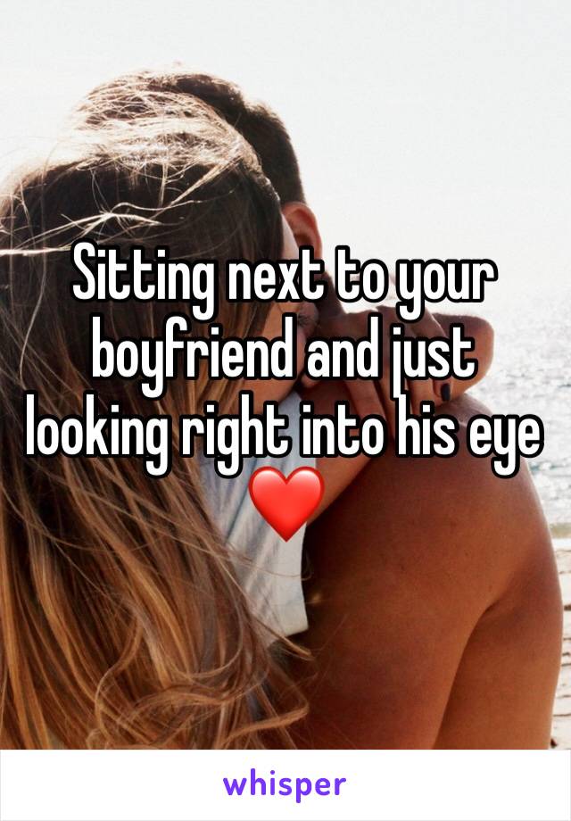 Sitting next to your boyfriend and just looking right into his eye❤️