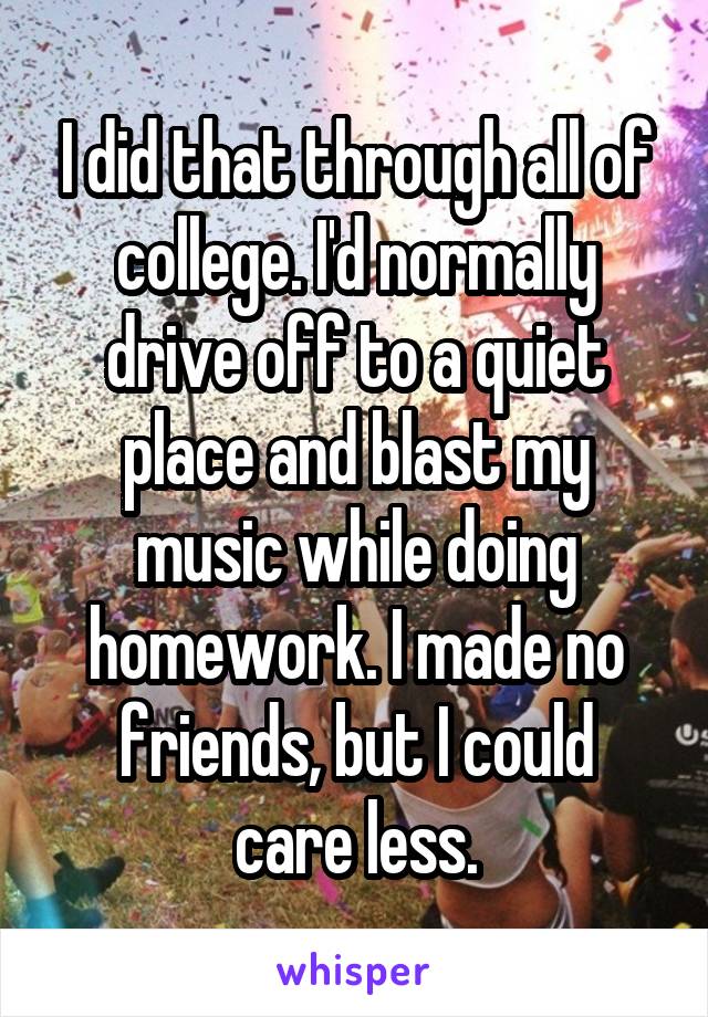 I did that through all of college. I'd normally drive off to a quiet place and blast my music while doing homework. I made no friends, but I could
care less.