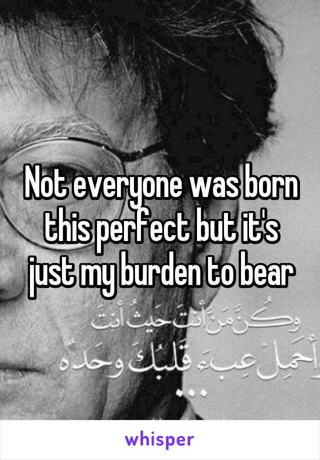 Not everyone was born this perfect but it's just my burden to bear