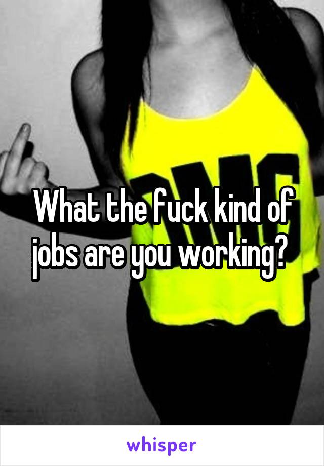 What the fuck kind of jobs are you working? 