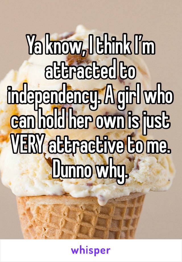 Ya know, I think I’m attracted to independency. A girl who can hold her own is just VERY attractive to me. Dunno why.