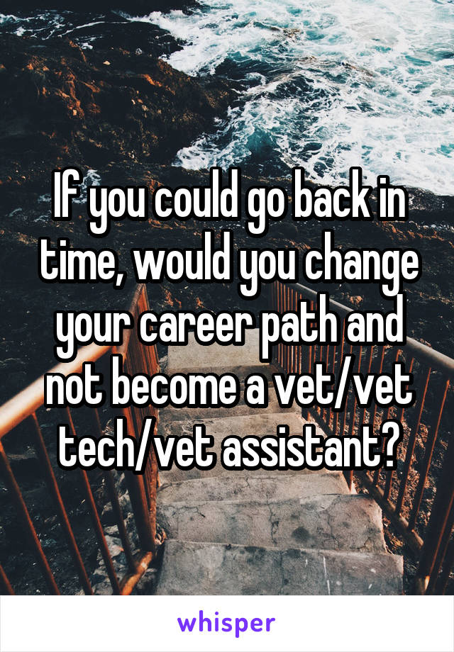 If you could go back in time, would you change your career path and not become a vet/vet tech/vet assistant?