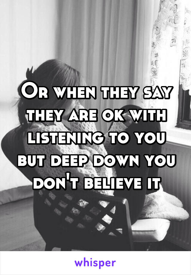 Or when they say they are ok with listening to you but deep down you don't believe it
