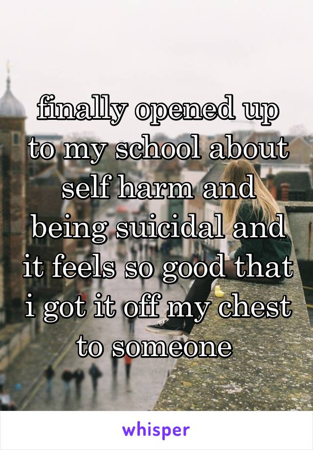 finally opened up to my school about self harm and being suicidal and it feels so good that i got it off my chest to someone 