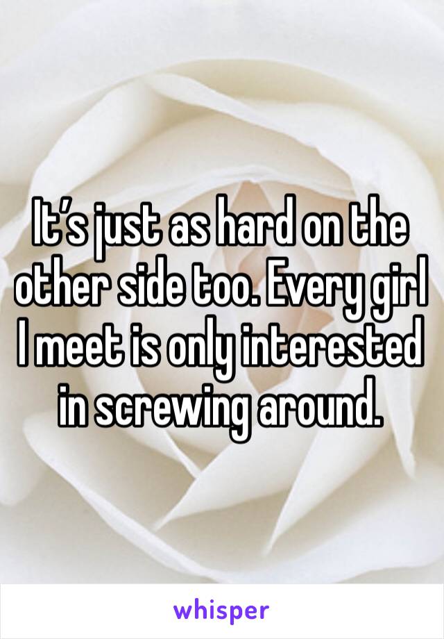 It’s just as hard on the other side too. Every girl I meet is only interested in screwing around. 