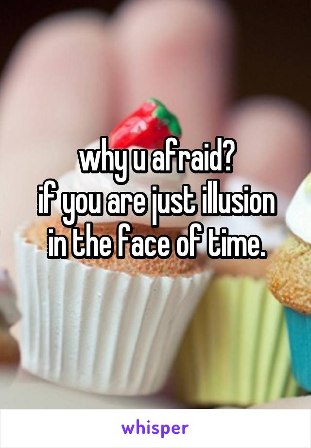 why u afraid?
if you are just illusion in the face of time.
