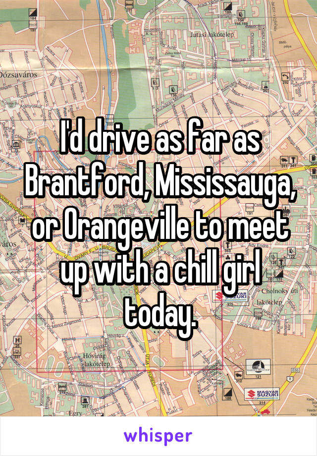 I'd drive as far as Brantford, Mississauga, or Orangeville to meet up with a chill girl today.